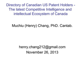 Directory of Canadian US Patent Holders The latest Competitive Intelligence and
intellectual Ecosystem of Canada
Muchiu (Henry) Chang, PhD. Cantab.

henry.chang212@gmail.com
November 26, 2013

 