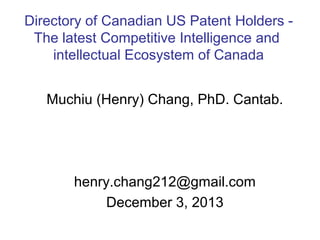 Directory of Canadian US Patent Holders The latest Competitive Intelligence and
intellectual Ecosystem of Canada
Muchiu (Henry) Chang, PhD. Cantab.

henry.chang212@gmail.com
December 3, 2013

 