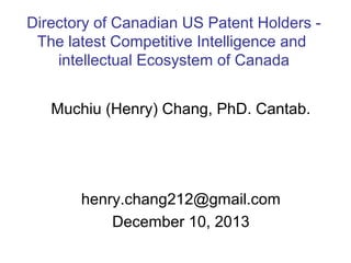 Directory of Canadian US Patent Holders The latest Competitive Intelligence and
intellectual Ecosystem of Canada
Muchiu (Henry) Chang, PhD. Cantab.

henry.chang212@gmail.com
December 10, 2013

 