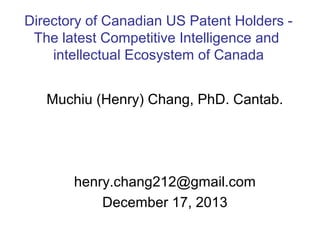 Directory of Canadian US Patent Holders The latest Competitive Intelligence and
intellectual Ecosystem of Canada
Muchiu (Henry) Chang, PhD. Cantab.

henry.chang212@gmail.com
December 17, 2013

 