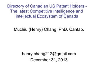 Directory of Canadian US Patent Holders The latest Competitive Intelligence and
intellectual Ecosystem of Canada
Muchiu (Henry) Chang, PhD. Cantab.

henry.chang212@gmail.com
December 31, 2013

 