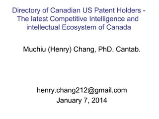 Directory of Canadian US Patent Holders The latest Competitive Intelligence and
intellectual Ecosystem of Canada
Muchiu (Henry) Chang, PhD. Cantab.

henry.chang212@gmail.com
January 7, 2014

 