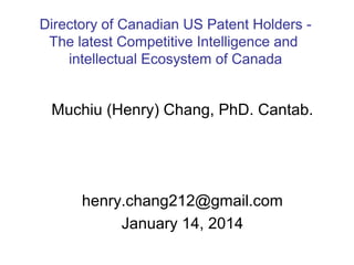 Directory of Canadian US Patent Holders The latest Competitive Intelligence (CI) and
intellectual Ecosystem of Canada

Muchiu (Henry) Chang, PhD. Cantab.

henry.chang212@gmail.com
January 14, 2014

 