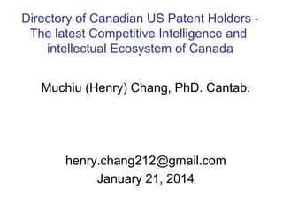 Directory of Canadian US Patent Holders The latest Competitive Intelligence and
intellectual Ecosystem of Canada
Muchiu (Henry) Chang, PhD. Cantab.

henry.chang212@gmail.com
January 21, 2014

 