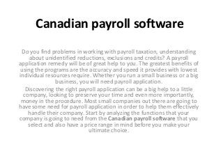 Canadian payroll software
Do you find problems in working with payroll taxation, understanding
about unidentified reductions, exclusions and credits? A payroll
application remedy will be of great help to you. The greatest benefits of
using the programs are the accuracy and speed it provides with lowest
individual resources require. Whether you run a small business or a big
business, you will need payroll application.
Discovering the right payroll application can be a big help to a little
company, looking to preserve your time and even more importantly,
money in the procedure. Most small companies out there are going to
have some need for payroll application in order to help them effectively
handle their company. Start by analyzing the functions that your
company is going to need from the Canadian payroll software that you
select and also have a price range in mind before you make your
ultimate choice.
 