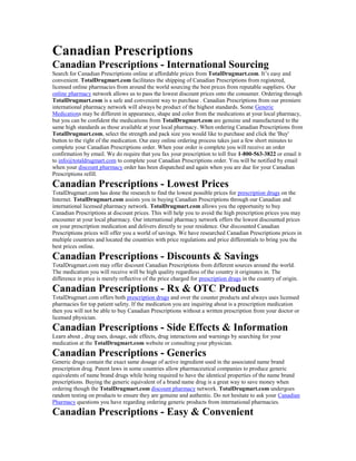 Canadian Prescriptions
Canadian Prescriptions - International Sourcing
Search for Canadian Prescriptions online at affordable prices from TotalDrugmart.com. It’s easy and
convenient. TotalDrugmart.com facilitates the shipping of Canadian Prescriptions from registered,
licensed online pharmacies from around the world sourcing the best prices from reputable suppliers. Our
online pharmacy network allows us to pass the lowest discount prices onto the consumer. Ordering through
TotalDrugmart.com is a safe and convenient way to purchase . Canadian Prescriptions from our premiere
international pharmacy network will always be product of the highest standards. Some Generic
Medications may be different in appearance, shape and color from the medications at your local pharmacy,
but you can be confident the medications from TotalDrugmart.com are genuine and manufactured to the
same high standards as those available at your local pharmacy. When ordering Canadian Prescriptions from
TotalDrugmart.com, select the strength and pack size you would like to purchase and click the 'Buy'
button to the right of the medication. Our easy online ordering process takes just a few short minutes to
complete your Canadian Prescriptions order. When your order is complete you will receive an order
confirmation by email. We do require that you fax your prescription to toll free 1-800-563-3822 or email it
to info@totaldrugmart.com to complete your Canadian Prescriptions order. You will be notified by email
when your discount pharmacy order has been dispatched and again when you are due for your Canadian
Prescriptions refill.
Canadian Prescriptions - Lowest Prices
TotalDrugmart.com has done the research to find the lowest possible prices for prescription drugs on the
Internet. TotalDrugmart.com assists you in buying Canadian Prescriptions through our Canadian and
international licensed pharmacy network. TotalDrugmart.com allows you the opportunity to buy
Canadian Prescriptions at discount prices. This will help you to avoid the high prescription prices you may
encounter at your local pharmacy. Our international pharmacy network offers the lowest discounted prices
on your prescription medication and delivers directly to your residence. Our discounted Canadian
Prescriptions prices will offer you a world of savings. We have researched Canadian Prescriptions prices in
multiple countries and located the countries with price regulations and price differentials to bring you the
best prices online.
Canadian Prescriptions - Discounts & Savings
TotalDrugmart.com may offer discount Canadian Prescriptions from different sources around the world.
The medication you will receive will be high quality regardless of the country it originates in. The
difference in price is merely reflective of the price charged for prescription drugs in the country of origin.
Canadian Prescriptions - Rx & OTC Products
TotalDrugmart.com offers both prescription drugs and over the counter products and always uses licensed
pharmacies for top patient safety. If the medication you are inquiring about is a prescription medication
then you will not be able to buy Canadian Prescriptions without a written prescription from your doctor or
licensed physician.
Canadian Prescriptions - Side Effects & Information
Learn about , drug uses, dosage, side effects, drug interactions and warnings by searching for your
medication at the TotalDrugmart.com website or consulting your physician.
Canadian Prescriptions - Generics
Generic drugs contain the exact same dosage of active ingredient used in the associated name brand
prescription drug. Patent laws in some countries allow pharmaceutical companies to produce generic
equivalents of name brand drugs while being required to have the identical properties of the name brand
prescriptions. Buying the generic equivalent of a brand name drug is a great way to save money when
ordering though the TotalDrugmart.com discount pharmacy network. TotalDrugmart.com undergoes
random testing on products to ensure they are genuine and authentic. Do not hesitate to ask your Canadian
Pharmacy questions you have regarding ordering generic products from international pharmacies.
Canadian Prescriptions - Easy & Convenient
 
