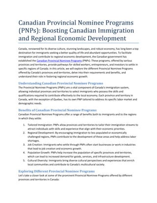 Canadian Provincial Nominee Programs
(PNPs): Boosting Canadian Immigration
and Regional Economic Development
Canada, renowned for its diverse culture, stunning landscapes, and robust economy, has long been a top
destination for immigrants seeking a better quality of life and abundant opportunities. To facilitate
immigration and contribute to regional economic development, the Canadian government has
established the Canadian Provincial Nominee Programs (PNPs). These programs, offered by various
provinces and territories, provide pathways for skilled workers, entrepreneurs, and investors to settle in
specific regions of Canada. In this article, we will explore the different Provincial Nominee Programs
offered by Canada's provinces and territories, delve into their requirements and benefits, and
understand their role in fostering regional economic growth.
Understanding Canadian Provincial Nominee Programs
The Provincial Nominee Programs (PNPs) are a vital component of Canada's immigration system,
allowing individual provinces and territories to select immigrants who possess the skills and
qualifications required to contribute effectively to the local economy. Each province and territory in
Canada, with the exception of Quebec, has its own PNP tailored to address its specific labor market and
demographic needs.
Benefits of Canadian Provincial Nominee Programs
Canadian Provincial Nominee Programs offer a range of benefits both to immigrants and to the regions
in which they settle:
1. Tailored Immigration: PNPs allow provinces and territories to tailor their immigration streams to
attract individuals with skills and experience that align with their economic priorities.
2. Regional Development: By encouraging immigration to less populated or economically
challenged regions, PNPs contribute to the development of these areas and help address labor
shortages.
3. Job Creation: Immigrants who settle through PNPs often start businesses or work in industries
that lead to job creation and economic growth.
4. Population Growth: PNPs help increase the population of specific provinces and territories,
which can lead to increased demand for goods, services, and infrastructure development.
5. Cultural Diversity: Immigrants bring diverse cultural perspectives and experiences that enrich
local communities and contribute to Canada's multicultural society.
Exploring Different Provincial Nominee Programs
Let's take a closer look at some of the prominent Provincial Nominee Programs offered by different
provinces and territories in Canada:
 