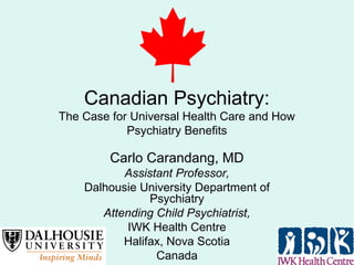 Canadian Psychiatry:
The Case for Universal Health Care and How
Psychiatry Benefits
Carlo Carandang, MD
Assistant Professor,
Dalhousie University Department of
Psychiatry
Attending Child Psychiatrist,
IWK Health Centre
Halifax, Nova Scotia
Canada
 