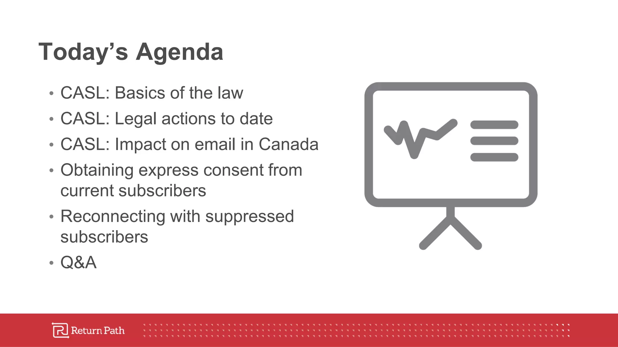 Today’s Agenda
• CASL: Basics of the law
• CASL: Legal actions to date
• CASL: Impact on email in Canada
• Obtaining express consent from
current subscribers
• Reconnecting with suppressed
subscribers
• Q&A
 