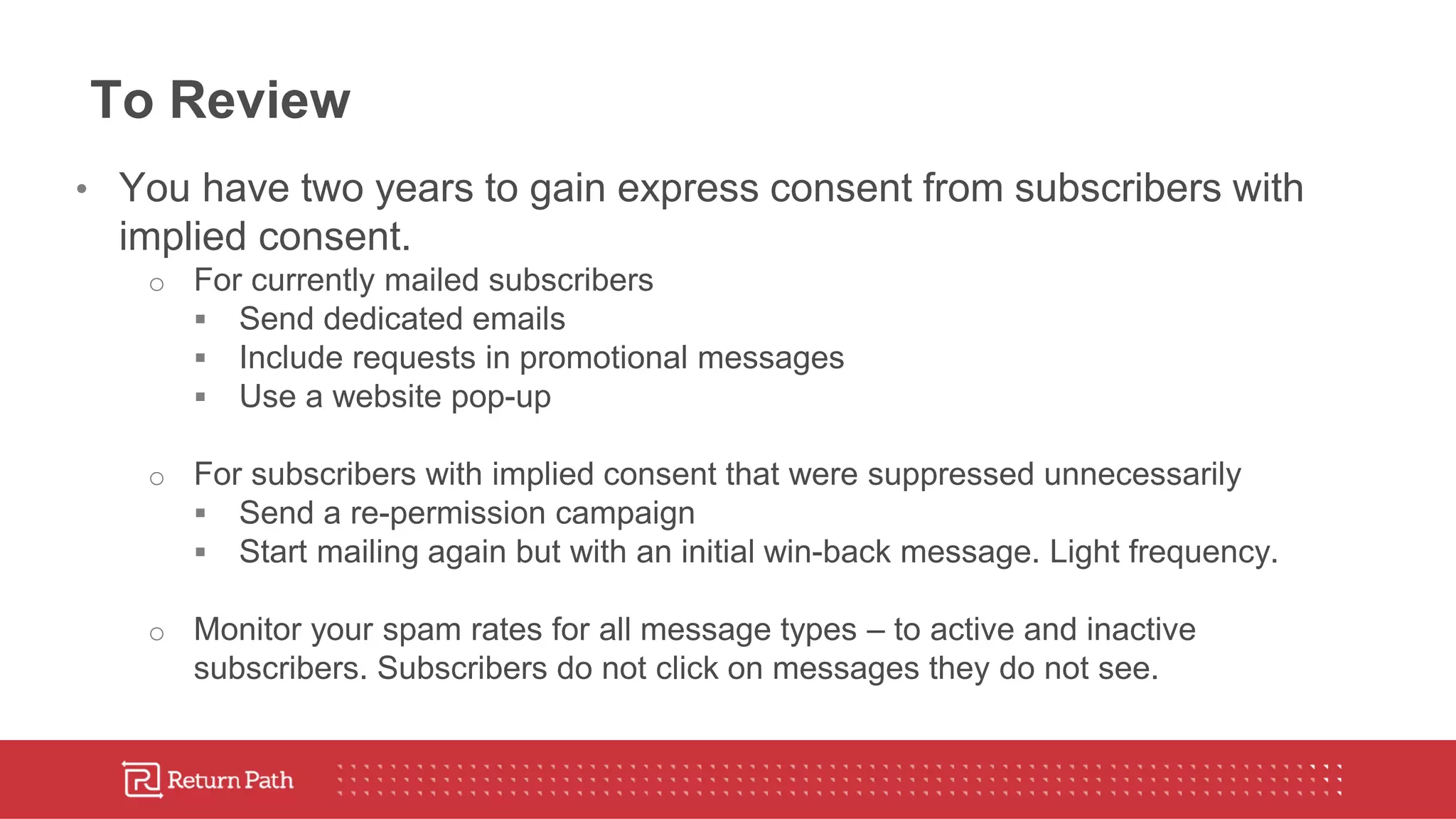 To Review
• You have two years to gain express consent from subscribers with
implied consent.
o For currently mailed subscribers
 Send dedicated emails
 Include requests in promotional messages
 Use a website pop-up
o For subscribers with implied consent that were suppressed unnecessarily
 Send a re-permission campaign
 Start mailing again but with an initial win-back message. Light frequency.
o Monitor your spam rates for all message types – to active and inactive
subscribers. Subscribers do not click on messages they do not see.
 