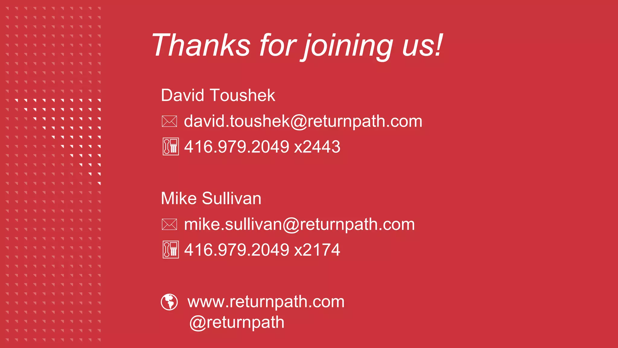 Thanks for joining us!
David Toushek
 david.toushek@returnpath.com
416.979.2049 x2443
Mike Sullivan
 mike.sullivan@returnpath.com
416.979.2049 x2174
www.returnpath.com
@returnpath
 