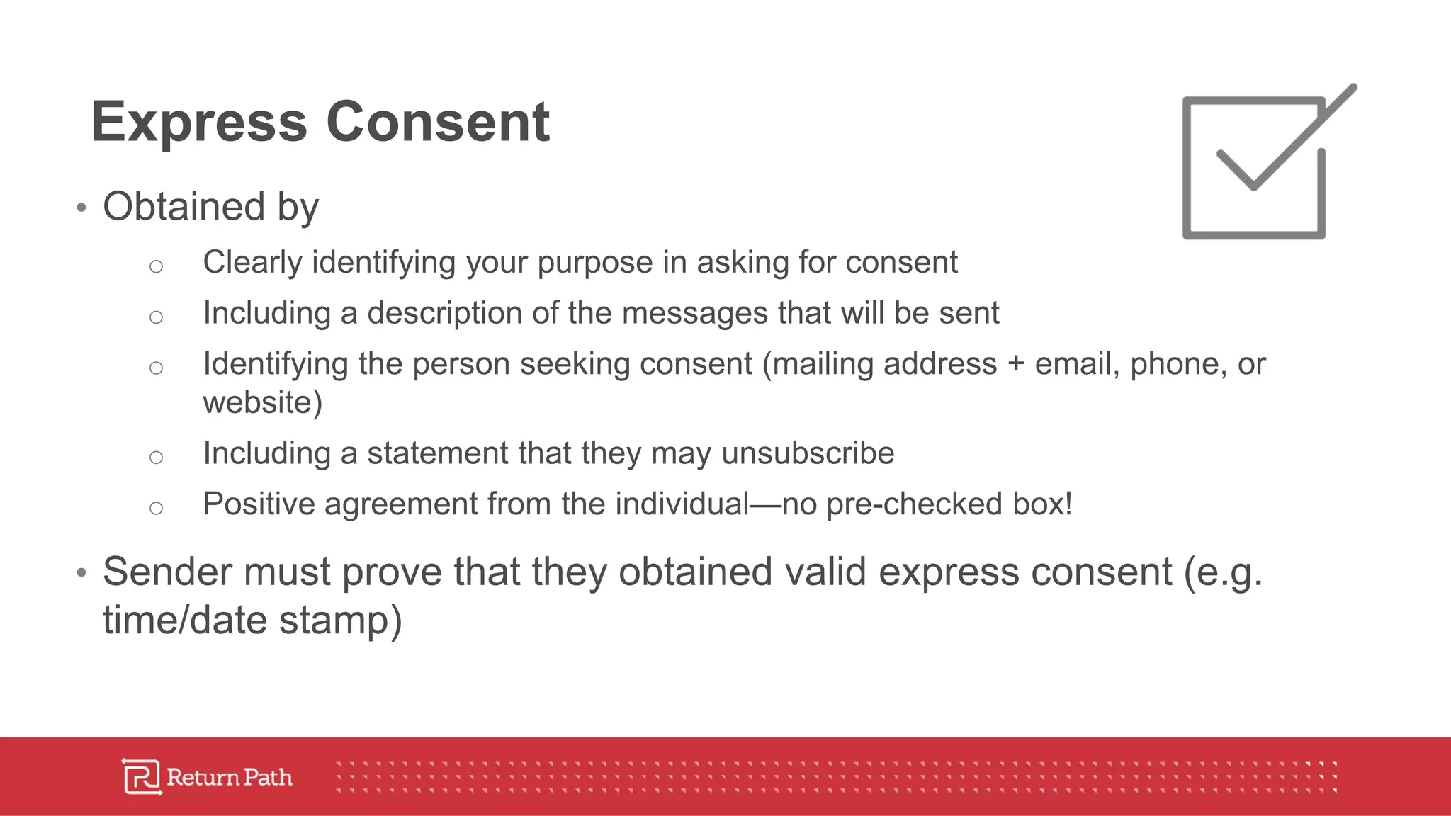 Express Consent
• Obtained by
o Clearly identifying your purpose in asking for consent
o Including a description of the messages that will be sent
o Identifying the person seeking consent (mailing address + email, phone, or
website)
o Including a statement that they may unsubscribe
o Positive agreement from the individual—no pre-checked box!
• Sender must prove that they obtained valid express consent (e.g.
time/date stamp)
 