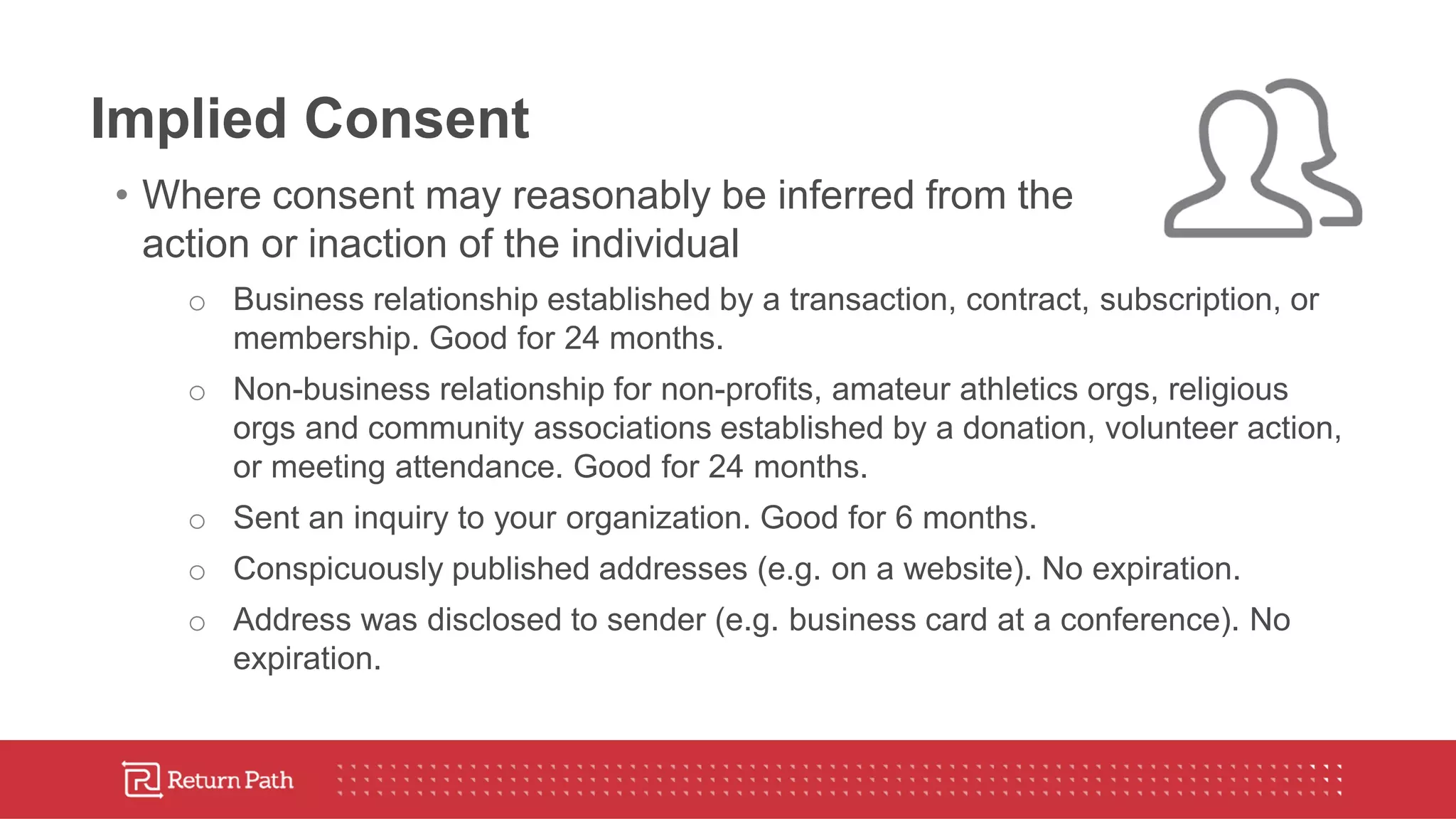 Implied Consent
• Where consent may reasonably be inferred from the
action or inaction of the individual
o Business relationship established by a transaction, contract, subscription, or
membership. Good for 24 months.
o Non-business relationship for non-profits, amateur athletics orgs, religious
orgs and community associations established by a donation, volunteer action,
or meeting attendance. Good for 24 months.
o Sent an inquiry to your organization. Good for 6 months.
o Conspicuously published addresses (e.g. on a website). No expiration.
o Address was disclosed to sender (e.g. business card at a conference). No
expiration.
 