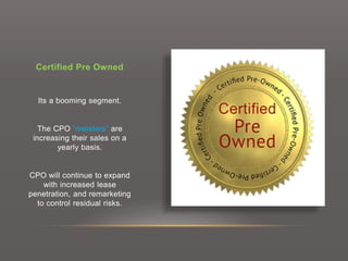 Certified Pre Owned
Its a booming segment.
The CPO “meisters” are
increasing their sales on a
yearly basis.
CPO will continue to expand
with increased lease
penetration, and remarketing
to control residual risks.
 
