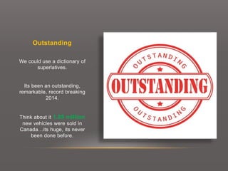 Outstanding
We could use a dictionary of
superlatives.
Its been an outstanding,
remarkable, record breaking
2014.
Think about it 1.85 million
new vehicles were sold in
Canada…its huge, its never
been done before.
 