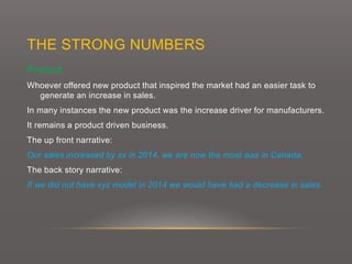 THE STRONG NUMBERS
Product:
Whoever offered new product that inspired the market had an easier task to
generate an increase in sales.
In many instances the new product was the increase driver for manufacturers.
It remains a product driven business.
The up front narrative:
Our sales increased by xx in 2014, we are now the most aaa in Canada.
The back story narrative:
If we did not have xyz model in 2014 we would have had a decrease in sales.
 