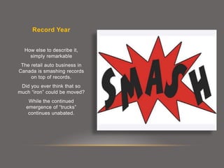 Record Year
How else to describe it,
simply remarkable
The retail auto business in
Canada is smashing records
on top of records.
Did you ever think that so
much “iron” could be moved?
While the continued
emergence of “trucks”
continues unabated.
 