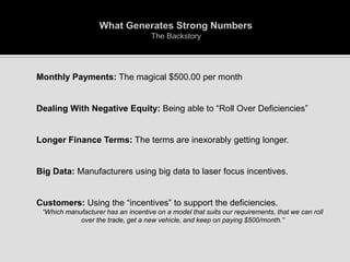 

Monthly Payments: The magical $500.00 per month



Dealing With Negative Equity: Being able to “Roll Over Deficiencies”



Longer Finance Terms: The terms are inexorably getting longer.



Big Data: Manufacturers using big data to laser focus incentives.



Customers: Using the “incentives” to support the deficiencies.


“Which manufacturer has an incentive on a model that suits our requirements, that we can roll
over the trade, get a new vehicle, and keep on paying $500/month.”

 