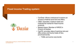 Fixed income Trading system:
• CanDeal: Allows institutional investors an
access to federal bond bid and offers.
• CBID: Operates 2 distinct retail and
institutional market for fixed income
products
• Market Axess: Member of IIROC in
Ontario & Quebec
• CanPX: provides data of real-time bid and
offer prices and hourly trade of Gov,
provincial bonds,
• T-Bills and some corp bonds
© 2022 Dazia Consulting Inc. DO NOT DISTRIBUTE WITHOUT
AUTHORIZATION
10
 