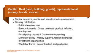Capital: Real (land, building, goods), representational
(money, bonds, stocks)
• Capital is scarce, mobile and sensitive to its environment.
• Country risk factors
• Political environment
• Economic trends : Gross domestic product, inflation,
employment
• Fiscal policy : taxes & Government spending
• Monetary policy : money supply & foreign exchange
• Investment opportunities
• The labor Force : percent skilled and productive
© 2022 Dazia Consulting Inc. DO NOT DISTRIBUTE WITHOUT
AUTHORIZATION
4
 
