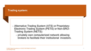 Trading system:
• Alternative Trading System (ATS) or Proprietary
Electronic Trading System (PETS) or Non-SRO-
Trading System (NETS):
• privately own computerized network allowing
brokers to facilitate their institutional investors.
© 2022 Dazia Consulting Inc. DO NOT DISTRIBUTE WITHOUT
AUTHORIZATION
9
 