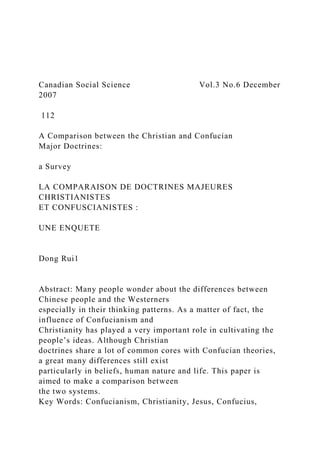 Canadian Social Science Vol.3 No.6 December
2007
112
A Comparison between the Christian and Confucian
Major Doctrines:
a Survey
LA COMPARAISON DE DOCTRINES MAJEURES
CHRISTIANISTES
ET CONFUSCIANISTES :
UNE ENQUETE
Dong Rui1
Abstract: Many people wonder about the differences between
Chinese people and the Westerners
especially in their thinking patterns. As a matter of fact, the
influence of Confucianism and
Christianity has played a very important role in cultivating the
people’s ideas. Although Christian
doctrines share a lot of common cores with Confucian theories,
a great many differences still exist
particularly in beliefs, human nature and life. This paper is
aimed to make a comparison between
the two systems.
Key Words: Confucianism, Christianity, Jesus, Confucius,
 