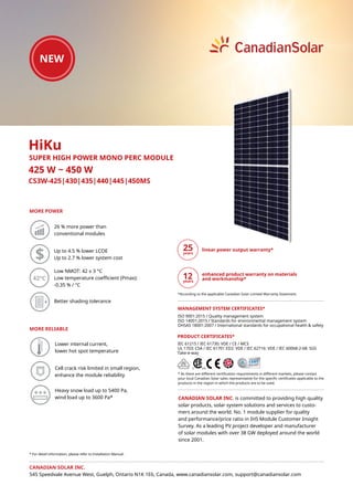 CS3W-425|430|435|440|445|450MS
MORE POWER
425 W ~ 450 W
CANADIAN SOLAR INC. is committed to providing high quality
solar products, solar system solutions and services to custo-
mers around the world. No. 1 module supplier for quality
and performance/price ratio in IHS Module Customer Insight
Survey. As a leading PV project developer and manufacturer
of solar modules with over 38 GW deployed around the world
since 2001.
* For detail information, please refer to Installation Manual.
HiKu
SUPER HIGH POWER MONO PERC MODULE
26 % more power than
conventional modules
Low NMOT: 42 ± 3 °C
Low temperature coefficient (Pmax):
-0.35 % / °C
MORE RELIABLE
Up to 4.5 % lower LCOE
Up to 2.7 % lower system cost
Heavy snow load up to 5400 Pa,
wind load up to 3600 Pa*
42°C
Better shading tolerance
Lower internal current,
lower hot spot temperature
Cell crack risk limited in small region,
enhance the module reliability
IEC 61215 / IEC 61730: VDE / CE / MCS
UL 1703: CSA / IEC 61701 ED2: VDE / IEC 62716: VDE / IEC 60068-2-68: SGS
Take-e-way
* As there are different certification requirements in different markets, please contact
your local Canadian Solar sales representative for the specific certificates applicable to the
products in the region in which the products are to be used.
PRODUCT CERTIFICATES*
CANADIAN SOLAR INC.
545 Speedvale Avenue West, Guelph, Ontario N1K 1E6, Canada, www.canadiansolar.com, support@canadiansolar.com
ISO 9001:2015 / Quality management system
ISO 14001:2015 / Standards for environmental management system
OHSAS 18001:2007 / International standards for occupational health & safety
MANAGEMENT SYSTEM CERTIFICATES*
linear power output warranty*
enhanced product warranty on materials
and workmanship*
*According to the applicable Canadian Solar Limited Warranty Statement.
12
 