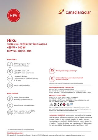 CS3W-425|430|435|440P
MORE POWER
425 W ~ 440 W
CANADIAN SOLAR INC. is committed to providing high quality
solar products, solar system solutions and services to customers
around the world. No. 1 module supplier for quality and per-
formance/price ratio in IHS Module Customer Insight Survey. As
a leading PV project developer and manufacturer of solar modu-
les with over 40 GW deployed around the world since 2001.
HiKu
SUPER HIGH POWER POLY PERC MODULE
24 % higher power than
conventional modules
Low NMOT: 42 ± 3 °C
Low temperature coeﬃcient (Pmax):
-0.36 % / °C
MORE RELIABLE
Up to 4.5 % lower LCOE
Up to 2.7 % lower system cost
Heavy snow load up to 5400 Pa,
wind load up to 3600 Pa*
42°C
Better shading tolerance
Lower internal current,
lower hot spot temperature
* For detail information, please refer to Installation Manual.
Minimizes micro-crack impacts
IEC 61215 / IEC 61730: VDE / CE / MCS / KS / INMETRO
UL 1703 / IEC 61215 performance: CEC listed (US)
UL 1703: CSA / IEC 61701 ED2: VDE / IEC 62716: VDE / IEC 60068-2-68: SGS
UNI 9177 Reaction to Fire: Class 1 / Take-e-way
* As there are different certification requirements in different markets, please contact
your local Canadian Solar sales representative for the specific certificates applicable to the
products in the region in which the products are to be used.
PRODUCT CERTIFICATES*
CANADIAN SOLAR INC.
545 Speedvale Avenue West, Guelph, Ontario N1K 1E6, Canada, www.canadiansolar.com, support@canadiansolar.com
ISO 9001:2015 / Quality management system
ISO 14001:2015 / Standards for environmental management system
OHSAS 18001:2007 / International standards for occupational health & safety
MANAGEMENT SYSTEM CERTIFICATES*
linear power output warranty*
enhanced product warranty on materials
and workmanship*
*According to the applicable Canadian Solar Limited Warranty Statement.
12
 
