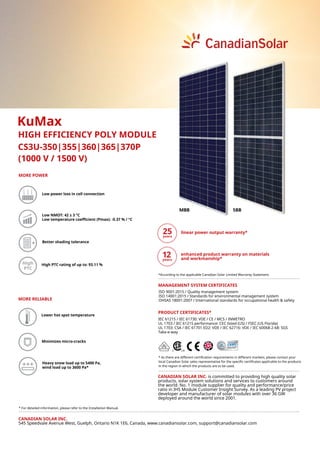 CS3U-350|355|360|365|370P
High High PTC rating of up to: 93.11 %
(1000 V / 1500 V)
KuMax
HIGH EFFICIENCY POLY MODULE
CANADIAN SOLAR INC.
545 Speedvale Avenue West, Guelph, Ontario N1K 1E6, Canada, www.canadiansolar.com, support@canadiansolar.com
Lower hot spot temperature
Low power loss in cell connection
Minimizes micro-cracks
Low NMOT: 42 ± 3 °C
Low temperature coefficient (Pmax): -0.37 % / °C
MORE POWER
Better shading tolerance
MORE RELIABLE
Heavy snow load up to 5400 Pa,
wind load up to 3600 Pa*
* For detailed information, please refer to the Installation Manual.
* As there are different certification requirements in different markets, please contact your
local Canadian Solar sales representative for the specific certificates applicable to the products
in the region in which the products are to be used.
linear power output warranty*
PRODUCT CERTIFICATES*
ISO 9001:2015 / Quality management system
ISO 14001:2015 / Standards for environmental management system
OHSAS 18001:2007 / International standards for occupational health & safety
MANAGEMENT SYSTEM CERTIFICATES
CANADIAN SOLAR INC. is committed to providing high quality solar
products, solar system solutions and services to customers around
the world. No. 1 module supplier for quality and performance/price
ratio in IHS Module Customer Insight Survey. As a leading PV project
developer and manufacturer of solar modules with over 36 GW
deployed around the world since 2001.
IEC 61215 / IEC 61730: VDE / CE / MCS / INMETRO
UL 1703 / IEC 61215 performance: CEC listed (US) / FSEC (US Florida)
UL 1703: CSA / IEC 61701 ED2: VDE / IEC 62716: VDE / IEC 60068-2-68: SGS
Take-e-way
5BBMBB
*According to the applicable Canadian Solar Limited Warranty Statement.
enhanced product warranty on materials
and workmanship*
 