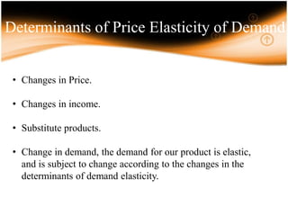 Determinants of Price Elasticity of Demand
• Changes in Price.
• Changes in income.
• Substitute products.
• Change in demand, the demand for our product is elastic,
and is subject to change according to the changes in the
determinants of demand elasticity.
 