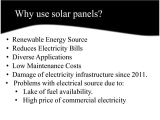 Why use solar panels?
• Renewable Energy Source
• Reduces Electricity Bills
• Diverse Applications
• Low Maintenance Costs
• Damage of electricity infrastructure since 2011.
• Problems with electrical source due to:
• Lake of fuel availability.
• High price of commercial electricity
 