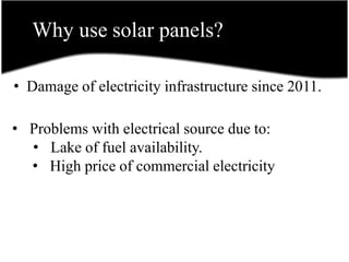 Why use solar panels?
• Damage of electricity infrastructure since 2011.
• Problems with electrical source due to:
• Lake of fuel availability.
• High price of commercial electricity
 