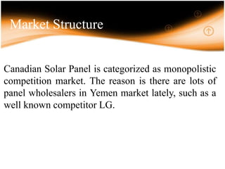 Market Structure
Canadian Solar Panel is categorized as monopolistic
competition market. The reason is there are lots of
panel wholesalers in Yemen market lately, such as a
well known competitor LG.
 