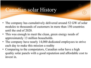 Canadian solar History
• The company has cumulatively delivered around 52 GW of solar
modules to thousands of customers in more than 150 countries
until the end of 2020.
• This was enough to meet the clean, green energy needs of
approximately 13 million households.
• The company have nearly 14,000 dedicated employees to strive
each day to make this mission a reality
• Comparing to the compotators, Canadian solar have a high
quality solar panels with a good reputation and affordable cost to
invest in.
 