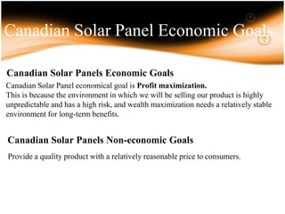 Canadian Solar Panel Economic Goals
Canadian Solar Panel economical goal is Profit maximization.
This is because the environment in which we will be selling our product is highly
unpredictable and has a high risk, and wealth maximization needs a relatively stable
environment for long-term benefits.
Canadian Solar Panels Non-economic Goals
Provide a quality product with a relatively reasonable price to consumers.
Canadian Solar Panels Economic Goals
 
