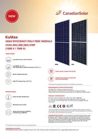 CS3U-355|360|365|370P
High High PTC rating of up to: 93.11 %
(1000 V / 1500 V)
KuMax
HIGH EFFICIENCY POLY PERC MODULE
CANADIAN SOLAR INC.
545 Speedvale Avenue West, Guelph, Ontario N1K 1E6, Canada, www.canadiansolar.com, support@canadiansolar.com
Lower hot spot temperature
Low power loss in cell connection
Minimizes micro-cracks
Low NMOT: 42 ± 3 °C
Low temperature coefficient (Pmax): -0.37 % / °C
MORE POWER
Better shading tolerance
MORE RELIABLE
Heavy snow load up to 5400 Pa,
wind load up to 3600 Pa*
* For detailed information, please refer to the Installation Manual.
* As there are different certification requirements in different markets, please contact your
local Canadian Solar sales representative for the specific certificates applicable to the products
in the region in which the products are to be used.
linear power output warranty*
product warranty on materials
and workmanship*
PRODUCT CERTIFICATES*
ISO 9001:2015 / Quality management system
ISO 14001:2015 / Standards for environmental management system
OHSAS 18001:2007 / International standards for occupational health & safety
MANAGEMENT SYSTEM CERTIFICATES
CANADIAN SOLAR INC. is committed to providing high quality solar
products, solar system solutions and services to customers around
the world. No. 1 module supplier for quality and performance/price
ratio in IHS Module Customer Insight Survey. As a leading PV project
developer and manufacturer of solar modules with over 33 GW
deployed around the world since 2001.
IEC 61215 / IEC 61730: VDE / CE / CQC / CGC / MCS / INMETRO
UL 1703 / IEC 61215 performance: CEC listed (US) / FSEC (US Florida)
UL 1703: CSA / IEC 61701 ED2: VDE / IEC 62716: VDE / IEC 60068-2-68: SGS
Take-e-way
5BBMBB
*According to the applicable Canadian Solar Limited Warranty Statement.
 