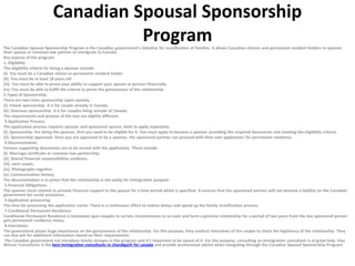 Canadian Spousal Sponsorship
Program
The Canadian Spousal Sponsorship Program is the Canadian government’s initiative for reunification of families. It allows Canadian citizens and permanent resident holders to sponsor
their spouse or common-law partner to immigrate to Canada.
Key aspects of the program:
1. Eligibility:
The eligibility criteria for being a sponsor include:
(i). You must be a Canadian citizen or permanent resident holder
(ii). You must be at least 18 years old
(iii). You must be able to prove your ability to support your spouse or partner financially.
(iv). You must be able to fulfill the criteria to prove the genuineness of the relationship.
2.Types of Sponsorship:
There are two main sponsorship types namely,
(i). Inland sponsorship- It is for couple already in Canada.
(ii). Overseas sponsorship- It is for couples living outside of Canada
The requirements and process of the two are slightly different.
3.Application Process:
The application process requires sponsor and sponsored spouse, both to apply separately.
(i). Sponsorship- For being the sponsor, first you need to be eligible for it. You must apply to become a sponsor providing the required documents and meeting the eligibility criteria.
(ii). Sponsorship approved- Once you are approved to be a sponsor, the sponsored partner can proceed with their own application for permanent residence.
4.Documentation:
Various supporting documents are to be served with the application. These include:
(i). Marriage certificate or common-law partnership.
(ii). Shared financial responsibilities evidence.
(iii). Joint assets.
(iv). Photographs together.
(v). Communication history.
The documentation is to prove that the relationship is not solely for immigration purpose.
5.Financial Obligations:
The sponsor must commit to provide financial support to the spouse for a time period which is specified. It ensures that the sponsored partner will not become a liability on the Canadian
government for social assistance.
6.Application processing:
The time for processing the application varies. There is a continuous effort to reduce delays and speed up the family reunification process.
7.Conditional Permanent Residence:
Conditional Permanent Residence is bestowed upon couples in certain circumstances to co-exist and form a genuine relationship for a period of two years from the day sponsored person
gets permanent residency status.
8.Interviews:
The government places huge importance on the genuineness of the relationship. For this purpose, they conduct interviews of the couple to check the legitimacy of the relationship. They
can also ask for additional information based on their requirements.
The Canadian government can introduce timely changes in the program and it’s important to be aware of it. For this purpose, consulting an immigration consultant is of great help. Visa
Winner Consultants is the best immigration consultants in chandigarh for canada and provide professional advice when navigating through the Canadian Spousal Sponsorship Program.
 