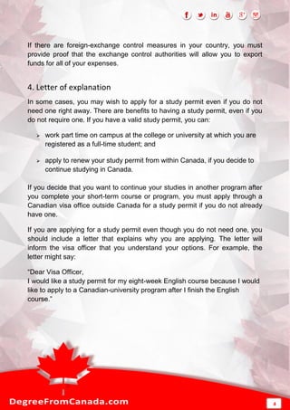 If there are foreign-exchange control measures in your country, you must
provide proof that the exchange control authorities will allow you to export
funds for all of your expenses.
4. Letter of explanation
In some cases, you may wish to apply for a study permit even if you do not
need one right away. There are benefits to having a study permit, even if you
do not require one. If you have a valid study permit, you can:
 work part time on campus at the college or university at which you are
registered as a full-time student; and
 apply to renew your study permit from within Canada, if you decide to
continue studying in Canada.
If you decide that you want to continue your studies in another program after
you complete your short-term course or program, you must apply through a
Canadian visa office outside Canada for a study permit if you do not already
have one.
If you are applying for a study permit even though you do not need one, you
should include a letter that explains why you are applying. The letter will
inform the visa officer that you understand your options. For example, the
letter might say:
“Dear Visa Officer,
I would like a study permit for my eight-week English course because I would
like to apply to a Canadian-university program after I finish the English
course.”
4
 