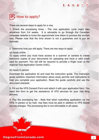 How to apply?
There are several steps to apply for a visa.
1. Check the processing times - The visa application cycle might take
anywhere from 3-4 weeks. It is advisable to go through the Canadian
consulate website to know the approximate time taken to process the student
visa. Please note that the time shown is not a guarantee and is just an
estimate.
2. Determine how you will apply. There are two ways to apply:
(a) Apply online
To apply online you must have access to a scanner or camera to create
electronic copies of your documents for uploading and have a valid credit
card for payment. You will still be required to provide a finger scan at the
regional Visa Application Centre (VAC).
(b) Apply in person
Download the application kit and read the instruction guide. The instruction
guide contains important information about study permits and instructions to
help you complete your application. Read the guide carefully and use the
document checklist.
3. Fill out the VFS Consent Form and attach it with your application form. You
need this form to get the assistance of VFS services for your visa filing
process.
4. Pay the processing fee - Note that when submitting application via the
VFS, in person or by mail, visa fees must be paid in addition to VFS Global
service charges. The processing fee is non-refundable in all cases.
5
 