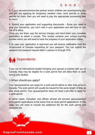 5. If your spouse/common-law partner and/or children are accompanying you
and you are applying for temporary resident visas, work permits or study
permits for them, then you will need to pay the appropriate processing fees
for them.
6. Submit your application and supporting documents - Since you need to
give your biometrics, you can’t mail in your application and will have to visit
the VFS office.
Once you are there, pay the service charges and hand them your complete
application to obtain a receipt. This receipt contains your unique tracking
number which you will need to track the progress of your application online.
7. In case your application is approved you will receive notification from the
Government of Canada requesting for your passport. You can submit the
passport and passport request letter in person or through VFS.
Dependents
If you are an international student bringing your spouse or partner with you to
Canada, they may be eligible for a work permit that will allow them to work
during your studies.
1.When should you apply?
Your spouse/partner can apply for a work permit before or after they arrive in
Canada. The work permit will usually be issued for the same length of time as
your study permit. Your spouse/partner does not need a job offer to apply for
a work permit.
In some cases, Canadian visa offices abroad will process spouse/partner
work permit applications at the same time as study permit applications. In this
case, you will need to include the additional fee for the work permit and
complete the
6
 