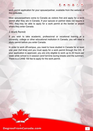work permit application for your spouse/partner, available from the website of
the consulate.
Most spouse/partners come to Canada as visitors first and apply for a work
permit after they are in Canada. If your spouse or partner does not require a
TRV, they may be able to apply for a work permit at the border or airport
where they enter Canada.
2.Work Permit
If you wish to take academic, professional or vocational training at a
university, college or other educational institution in Canada, you will need a
study permit before you enter Canada.
In order to work off-campus, you need to have studied in Canada for at least
one year (full time) and you must apply for a work permit through the CIC. If
your application is approved, you are only eligible to work up to 20 hours per
week while school is in session (and full-time during breaks and the summer).
There is a CAN$ 150 fee to apply for the work permit.
7
 