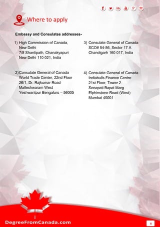 Where to apply
Embassy and Consulates addresses-
1) High Commission of Canada,
New Delhi
7/8 Shantipath, Chanakyapuri
New Delhi 110 021, India
2)Consulate General of Canada
World Trade Center, 22nd Floor
26/1, Dr. Rajkumar Road
Malleshwaram West
Yeshwantpur Bengaluru – 56005
3) Consulate General of Canada
SCO# 54-56, Sector 17 A
Chandigarh 160 017, India
4) Consulate General of Canada
Indiabulls Finance Centre
21st Floor, Tower 2
Senapati Bapat Marg
Elphinstone Road (West)
Mumbai 40001
8
 