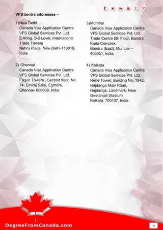 VFS centre addresses –
1)New Delhi
Canada Visa Application Centre
VFS Global Services Pvt. Ltd.
E-Wing, S-2 Level, International
Trade Towers
Nehru Place, New Delhi-110019,
India
2) Chennai
Canada Visa Application Centre
VFS Global Services Pvt. Ltd.
Fagun Towers , Second floor, No
74, Ethiraj Salai, Egmore,
Chennai- 600008, India
3)Mumbai
Canada Visa Application Centre
VFS Global Services Pvt. Ltd.
Trade Centre 5th Floor, Bandra
Kurla Complex,
Bandra (East), Mumbai –
400051, India
4) Kolkata
Canada Visa Application Centre
VFS Global Services Pvt. Ltd.
Rene Tower, Building No. 1842,
Rajdanga Main Road,
Rajdanga, Landmark: Near
Geetanjali Stadium
Kolkata, 700107, India
9
 