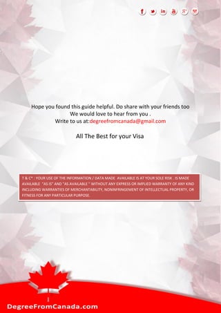 Hope you found this guide helpful. Do share with your friends too
We would love to hear from you .
Write to us at:degreefromcanada@gmail.com
All The Best for your Visa
T & C* : YOUR USE OF THE INFORMATION / DATA MADE AVAILABLE IS AT YOUR SOLE RISK . IS MADE
AVAILABLE "AS IS" AND "AS AVAILABLE " WITHOUT ANY EXPRESS OR IMPLIED WARRANTY OF ANY KIND
INCLUDING WARRANTIES OF MERCHANTABILITY, NONINFRINGEMENT OF INTELLECTUAL PROPERTY, OR
FITNESS FOR ANY PARTICULAR PURPOSE.
THE CONTENT, MATERIALS, INFORMATION MADE ACCESSIBLE HEREBY IS COLLECTION OF DATA FROM
VERIOUS WEBSITES OR NEWS OR FROM GOOGLE SEARCH WHICH WE DO NOT MONITOR OR REVIEW THE
CONTENT OF OTHER PARTY’S.
 