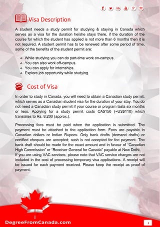 Visa Description
A student needs a study permit for studying & staying in Canada which
serves as a visa for the duration he/she stays there, if the duration of the
course for which the student has applied is not more than 6 months then it is
not required. A student permit has to be renewed after some period of time,
some of the benefits of the student permit are:
 While studying you can do part-time work on-campus.
 You can also work off-campus.
 You can apply for internships.
 Explore job opportunity while studying.
Cost of Visa
In order to study in Canada, you will need to obtain a Canadian study permit,
which serves as a Canadian student visa for the duration of your stay. You do
not need a Canadian study permit if your course or program lasts six months
or less. Applying for a study permit costs CA$150 (~US$110) which
translates to Rs. 8,200 (approx.).
Processing fees must be paid when the application is submitted. The
payment must be attached to the application form. Fees are payable in
Canadian dollars or Indian Rupees. Only bank drafts (demand drafts) or
certified cheques are accepted; cash is not accepted for fee payment. The
bank draft should be made for the exact amount and in favour of “Canadian
High Commission” or “Receiver General for Canada” payable at New Delhi.
If you are using VAC services, please note that VAC service charges are not
included in the cost of processing temporary visa applications. A receipt will
be issued for each payment received. Please keep the receipt as proof of
payment.
1
 