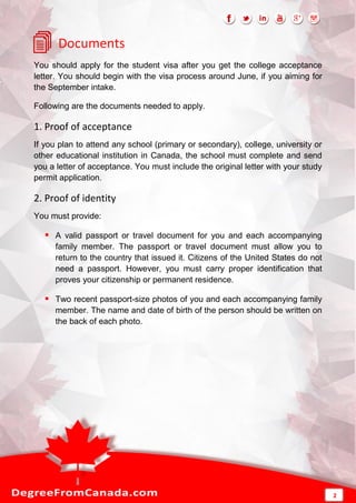 Documents
You should apply for the student visa after you get the college acceptance
letter. You should begin with the visa process around June, if you aiming for
the September intake.
Following are the documents needed to apply.
1. Proof of acceptance
If you plan to attend any school (primary or secondary), college, university or
other educational institution in Canada, the school must complete and send
you a letter of acceptance. You must include the original letter with your study
permit application.
2. Proof of identity
You must provide:
 A valid passport or travel document for you and each accompanying
family member. The passport or travel document must allow you to
return to the country that issued it. Citizens of the United States do not
need a passport. However, you must carry proper identification that
proves your citizenship or permanent residence.
 Two recent passport-size photos of you and each accompanying family
member. The name and date of birth of the person should be written on
the back of each photo.
2
 