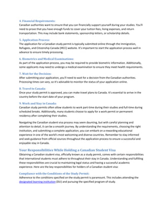 4. Financial Requirements:
Canadian authorities want to ensure that you can financially support yourself during your studies. You'll
need to prove that you have enough funds to cover your tuition fees, living expenses, and return
transportation. This may include bank statements, sponsorship letters, or scholarship details.
5. Application Process:
The application for a Canadian study permit is typically submitted online through the Immigration,
Refugees, and Citizenship Canada (IRCC) website. It's important to start the application process well in
advance to ensure timely processing.
6. Biometrics and Medical Examinations:
As part of the application process, you may be required to provide biometric information. Additionally,
some applicants may need to undergo a medical examination to ensure they meet health requirements.
7. Wait for the Decision:
After submitting your application, you'll need to wait for a decision from the Canadian authorities.
Processing times can vary, so it's advisable to monitor the status of your application online.
8. Travel to Canada:
Once your study permit is approved, you can make travel plans to Canada. It's essential to arrive in the
country before the start date of your program.
9. Work and Stay in Canada:
Canadian study permits often allow students to work part-time during their studies and full-time during
scheduled breaks. Additionally, many students choose to apply for a work permit or permanent
residency after completing their studies.
Navigating the Canadian student visa process may seem daunting, but with careful planning and
attention to detail, it can be a smooth journey. By understanding the requirements, choosing the right
institution, and submitting a complete application, you can embark on a rewarding educational
experience in one of the world's most welcoming and diverse countries. Remember to stay informed
and seek guidance from official sources throughout the application process to ensure a successful and
enjoyable stay in Canada.
Your Responsibilities While Holding a Canadian Student Visa
Obtaining a Canadian student visa, officially known as a study permit, comes with certain responsibilities
that international students must adhere to throughout their stay in Canada. Understanding and fulfilling
these responsibilities are crucial to maintaining legal status and having a successful academic
experience. Here are the key responsibilities for holders of a Canadian student visa:
Compliance with the Conditions of the Study Permit:
Adherence to the conditions specified on the study permit is paramount. This includes attending the
designated learning institution (DLI) and pursuing the specified program of study.
 
