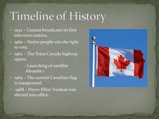1952 – Canada broadcasts its first television station.1960 – Native people win the right to vote.1962 – The Trans Canada highway opens.	         - Launching of satellite 	Alouette 1.1965 – The current Canadian flag is inaugurated. 1968 – Pierre Elliot Trudeau was elected into office.Timeline of History