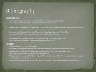 Information:Munroe, Susan. "Prime Ministers of Canada." About.com. N.p., n.d. Web. 23 Mar. 2010. <http://canadaonline.about.com/od/primeminister/a/pms.htm>"World & News." infoplease. N.p., 2005. Web. 23 Mar. 2010. <http://www.infoplease.com/ipa/A0107386.html>.Bowerman, Lon. "Canadian Time Line." Bowerman Genealogy. N.p., 2009. Web. 23 Mar. 2010. <http://hawkshome.net/misc_items/events/canadian_time_line.htm>"Canadian History Timeline." Schools in Canada.com. N.p., 2010. Web. 23 Mar. 2010. <http://www.schoolsincanada.com/canadian-history-timeline.cfm>.Images:Sheppard Software. N.p., n.d. Web. 23 Mar. 2010. <http://www.sheppardsoftware.com/canadaweb/snapshot/NewfoundlandandLabrador.htm>"Canadian Flag." SUNLIT CANADA Immigration Consultants. N.p., n.d. Web. 23 Mar. 2010. <http://www.sunlitcanada.com/canada-flag-map.cfm.htm>."Olympic Emblem." Maps of World.com. N.p., n.d. Web. 23 Mar. 2010. <http://www.mapsofworld.com/olympic-trivia/olympic-emblem.html>.National House of Prayer. N.p., 25 Feb. 2008. Web. 23 Mar. 2010. <http://nhop.wordpress.com/2008/02/>.Bibliography
