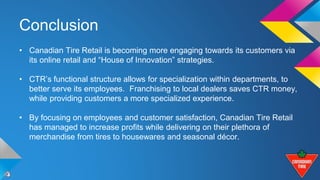 Conclusion 
• Canadian Tire Retail is becoming more engaging towards its customers via 
its online retail and “House of Innovation” strategies. 
• CTR’s functional structure allows for specialization within departments, to 
better serve its employees. Franchising to local dealers saves CTR money, 
while providing customers a more specialized experience. 
• By focusing on employees and customer satisfaction, Canadian Tire Retail 
has managed to increase profits while delivering on their plethora of 
merchandise from tires to housewares and seasonal décor. 
 